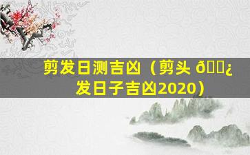 剪发日测吉凶（剪头 🌿 发日子吉凶2020）